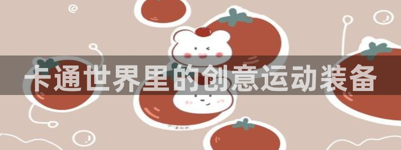 凯捷体育平台假的吗是真的吗吗：卡通世界里的创意运动装备