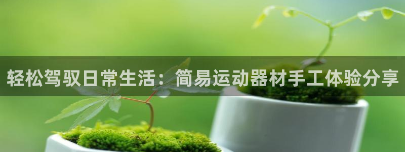 凯捷体育招商电话地址是多少：轻松驾驭日常生活：简易运