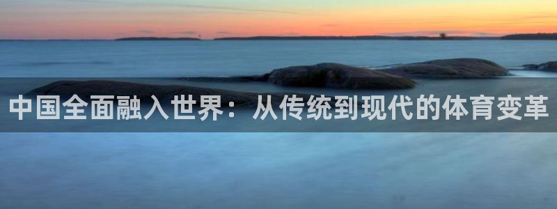 海南凯捷体育：中国全面融入世界：从传统到现代的体育变