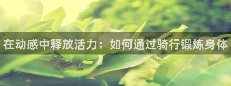 注册凯捷体育：在动感中释放活力：如何通过骑行锻炼身体