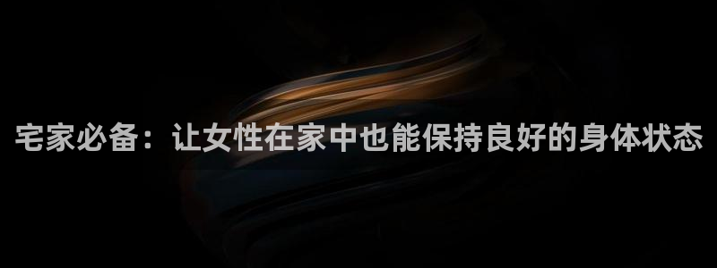 凯捷体育平台假的吗是真的吗：宅家必备：让女性在家中也能保持良